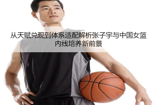 从天赋兑现到体系适配解析张子宇与中国女篮内线培养新前景